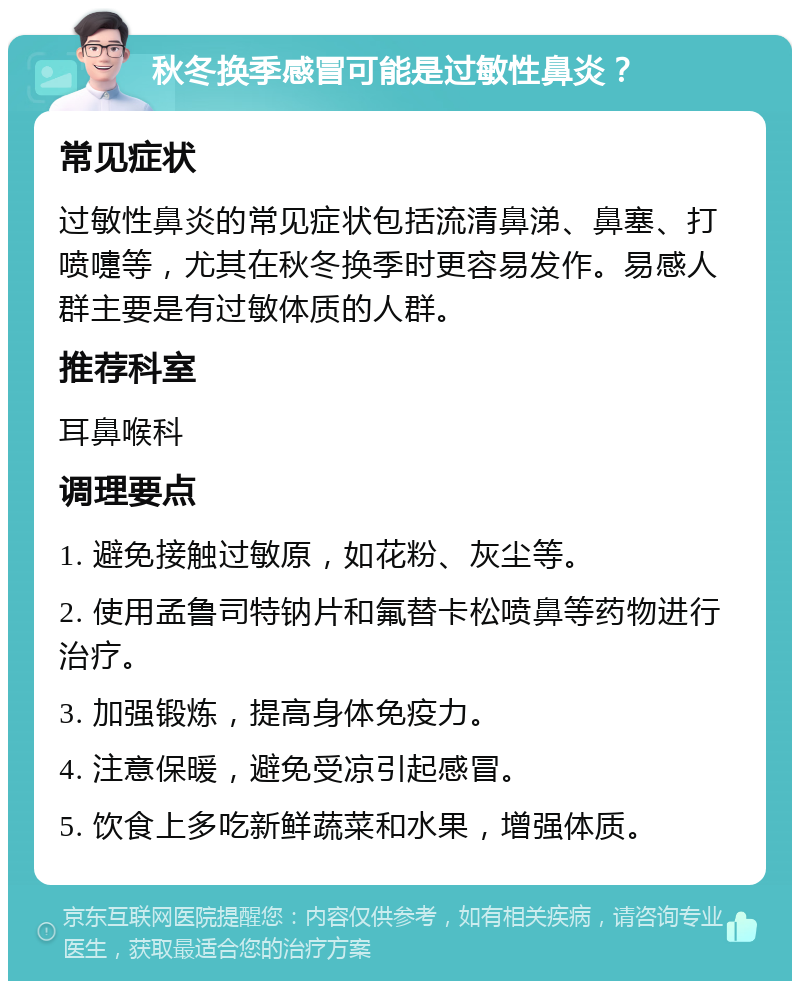 秋冬换季感冒可能是过敏性鼻炎？ 常见症状 过敏性鼻炎的常见症状包括流清鼻涕、鼻塞、打喷嚏等，尤其在秋冬换季时更容易发作。易感人群主要是有过敏体质的人群。 推荐科室 耳鼻喉科 调理要点 1. 避免接触过敏原，如花粉、灰尘等。 2. 使用孟鲁司特钠片和氟替卡松喷鼻等药物进行治疗。 3. 加强锻炼，提高身体免疫力。 4. 注意保暖，避免受凉引起感冒。 5. 饮食上多吃新鲜蔬菜和水果，增强体质。