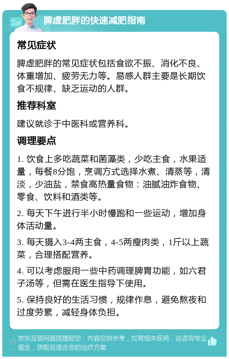 脾虚肥胖的快速减肥指南 常见症状 脾虚肥胖的常见症状包括食欲不振、消化不良、体重增加、疲劳无力等。易感人群主要是长期饮食不规律、缺乏运动的人群。 推荐科室 建议就诊于中医科或营养科。 调理要点 1. 饮食上多吃蔬菜和菌藻类，少吃主食，水果适量，每餐8分饱，烹调方式选择水煮、清蒸等，清淡，少油盐，禁食高热量食物：油腻油炸食物、零食、饮料和酒类等。 2. 每天下午进行半小时慢跑和一些运动，增加身体活动量。 3. 每天摄入3-4两主食，4-5两瘦肉类，1斤以上蔬菜，合理搭配营养。 4. 可以考虑服用一些中药调理脾胃功能，如六君子汤等，但需在医生指导下使用。 5. 保持良好的生活习惯，规律作息，避免熬夜和过度劳累，减轻身体负担。