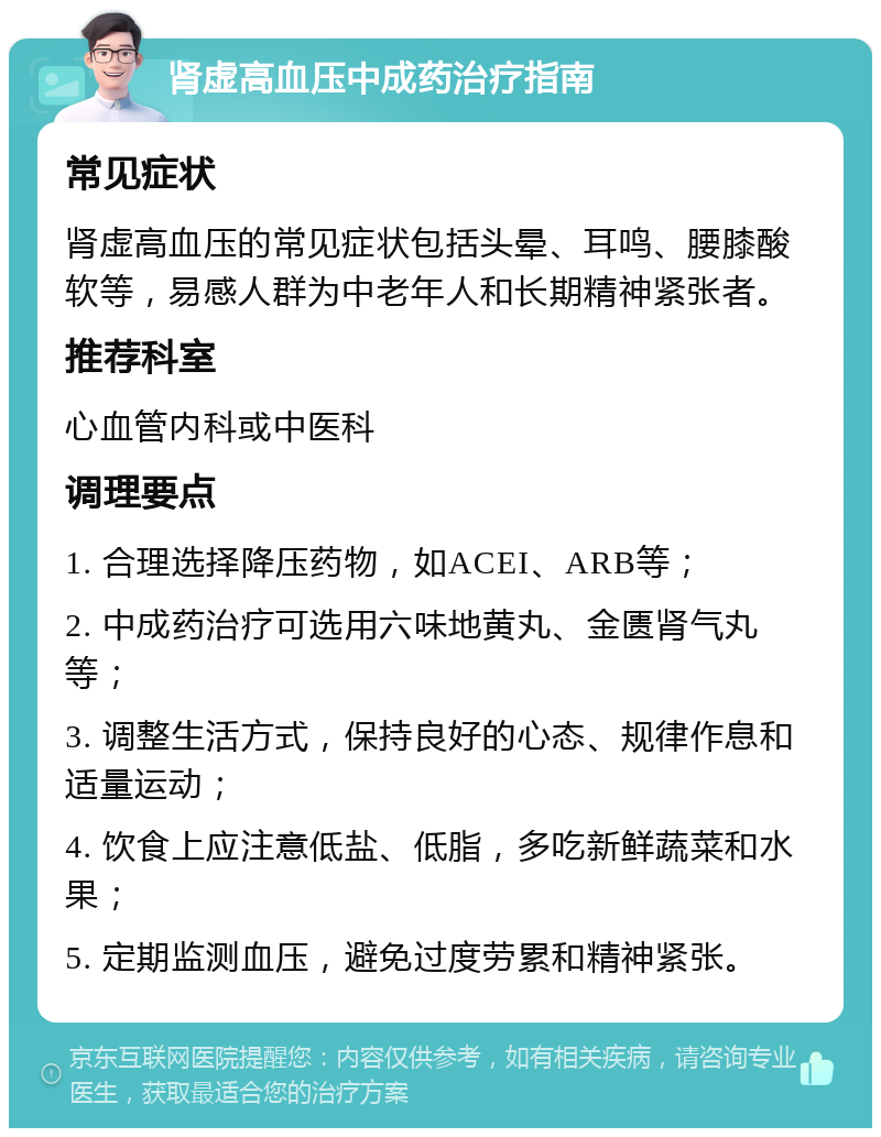 肾虚高血压中成药治疗指南 常见症状 肾虚高血压的常见症状包括头晕、耳鸣、腰膝酸软等，易感人群为中老年人和长期精神紧张者。 推荐科室 心血管内科或中医科 调理要点 1. 合理选择降压药物，如ACEI、ARB等； 2. 中成药治疗可选用六味地黄丸、金匮肾气丸等； 3. 调整生活方式，保持良好的心态、规律作息和适量运动； 4. 饮食上应注意低盐、低脂，多吃新鲜蔬菜和水果； 5. 定期监测血压，避免过度劳累和精神紧张。