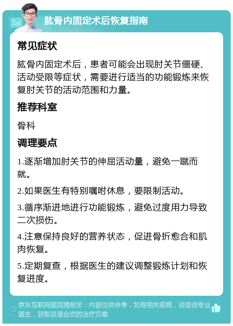 肱骨内固定术后恢复指南 常见症状 肱骨内固定术后，患者可能会出现肘关节僵硬、活动受限等症状，需要进行适当的功能锻炼来恢复肘关节的活动范围和力量。 推荐科室 骨科 调理要点 1.逐渐增加肘关节的伸屈活动量，避免一蹴而就。 2.如果医生有特别嘱咐休息，要限制活动。 3.循序渐进地进行功能锻炼，避免过度用力导致二次损伤。 4.注意保持良好的营养状态，促进骨折愈合和肌肉恢复。 5.定期复查，根据医生的建议调整锻炼计划和恢复进度。