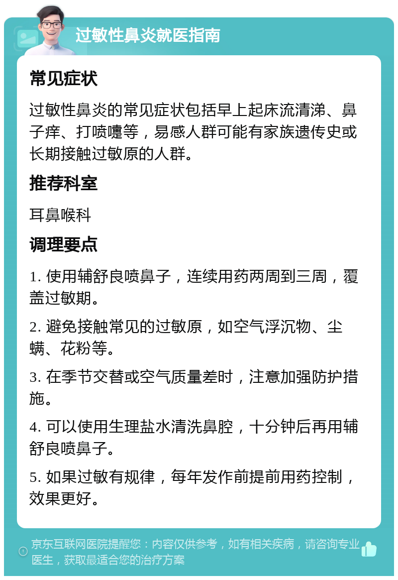 过敏性鼻炎就医指南 常见症状 过敏性鼻炎的常见症状包括早上起床流清涕、鼻子痒、打喷嚏等，易感人群可能有家族遗传史或长期接触过敏原的人群。 推荐科室 耳鼻喉科 调理要点 1. 使用辅舒良喷鼻子，连续用药两周到三周，覆盖过敏期。 2. 避免接触常见的过敏原，如空气浮沉物、尘螨、花粉等。 3. 在季节交替或空气质量差时，注意加强防护措施。 4. 可以使用生理盐水清洗鼻腔，十分钟后再用辅舒良喷鼻子。 5. 如果过敏有规律，每年发作前提前用药控制，效果更好。