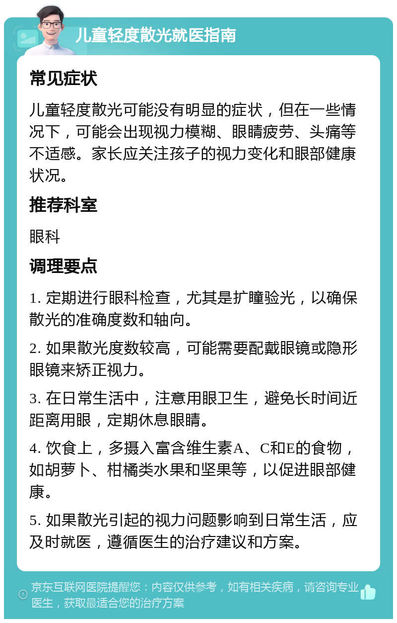 儿童轻度散光就医指南 常见症状 儿童轻度散光可能没有明显的症状，但在一些情况下，可能会出现视力模糊、眼睛疲劳、头痛等不适感。家长应关注孩子的视力变化和眼部健康状况。 推荐科室 眼科 调理要点 1. 定期进行眼科检查，尤其是扩瞳验光，以确保散光的准确度数和轴向。 2. 如果散光度数较高，可能需要配戴眼镜或隐形眼镜来矫正视力。 3. 在日常生活中，注意用眼卫生，避免长时间近距离用眼，定期休息眼睛。 4. 饮食上，多摄入富含维生素A、C和E的食物，如胡萝卜、柑橘类水果和坚果等，以促进眼部健康。 5. 如果散光引起的视力问题影响到日常生活，应及时就医，遵循医生的治疗建议和方案。