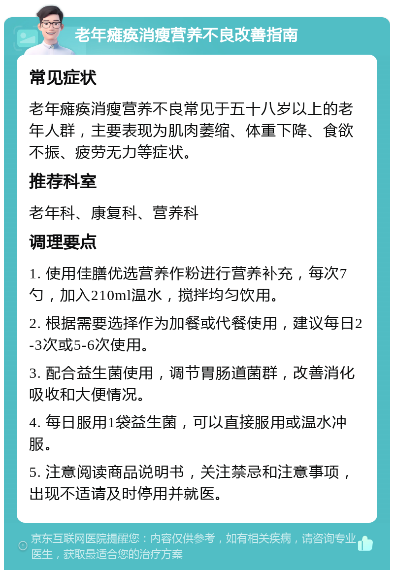 老年瘫痪消瘦营养不良改善指南 常见症状 老年瘫痪消瘦营养不良常见于五十八岁以上的老年人群，主要表现为肌肉萎缩、体重下降、食欲不振、疲劳无力等症状。 推荐科室 老年科、康复科、营养科 调理要点 1. 使用佳膳优选营养作粉进行营养补充，每次7勺，加入210ml温水，搅拌均匀饮用。 2. 根据需要选择作为加餐或代餐使用，建议每日2-3次或5-6次使用。 3. 配合益生菌使用，调节胃肠道菌群，改善消化吸收和大便情况。 4. 每日服用1袋益生菌，可以直接服用或温水冲服。 5. 注意阅读商品说明书，关注禁忌和注意事项，出现不适请及时停用并就医。