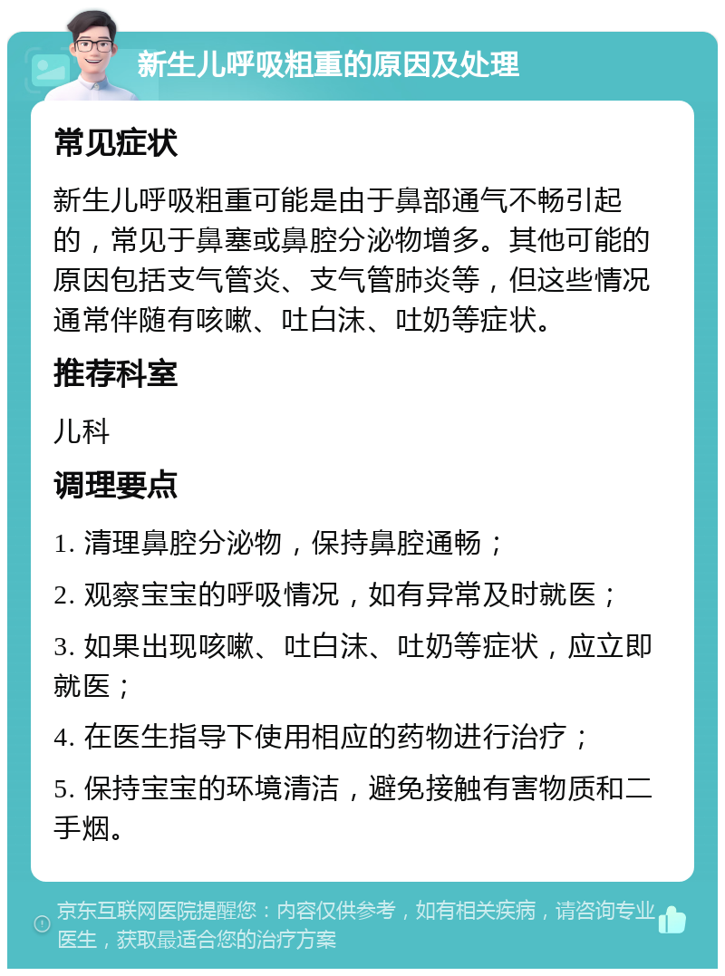 新生儿呼吸粗重的原因及处理 常见症状 新生儿呼吸粗重可能是由于鼻部通气不畅引起的，常见于鼻塞或鼻腔分泌物增多。其他可能的原因包括支气管炎、支气管肺炎等，但这些情况通常伴随有咳嗽、吐白沫、吐奶等症状。 推荐科室 儿科 调理要点 1. 清理鼻腔分泌物，保持鼻腔通畅； 2. 观察宝宝的呼吸情况，如有异常及时就医； 3. 如果出现咳嗽、吐白沫、吐奶等症状，应立即就医； 4. 在医生指导下使用相应的药物进行治疗； 5. 保持宝宝的环境清洁，避免接触有害物质和二手烟。