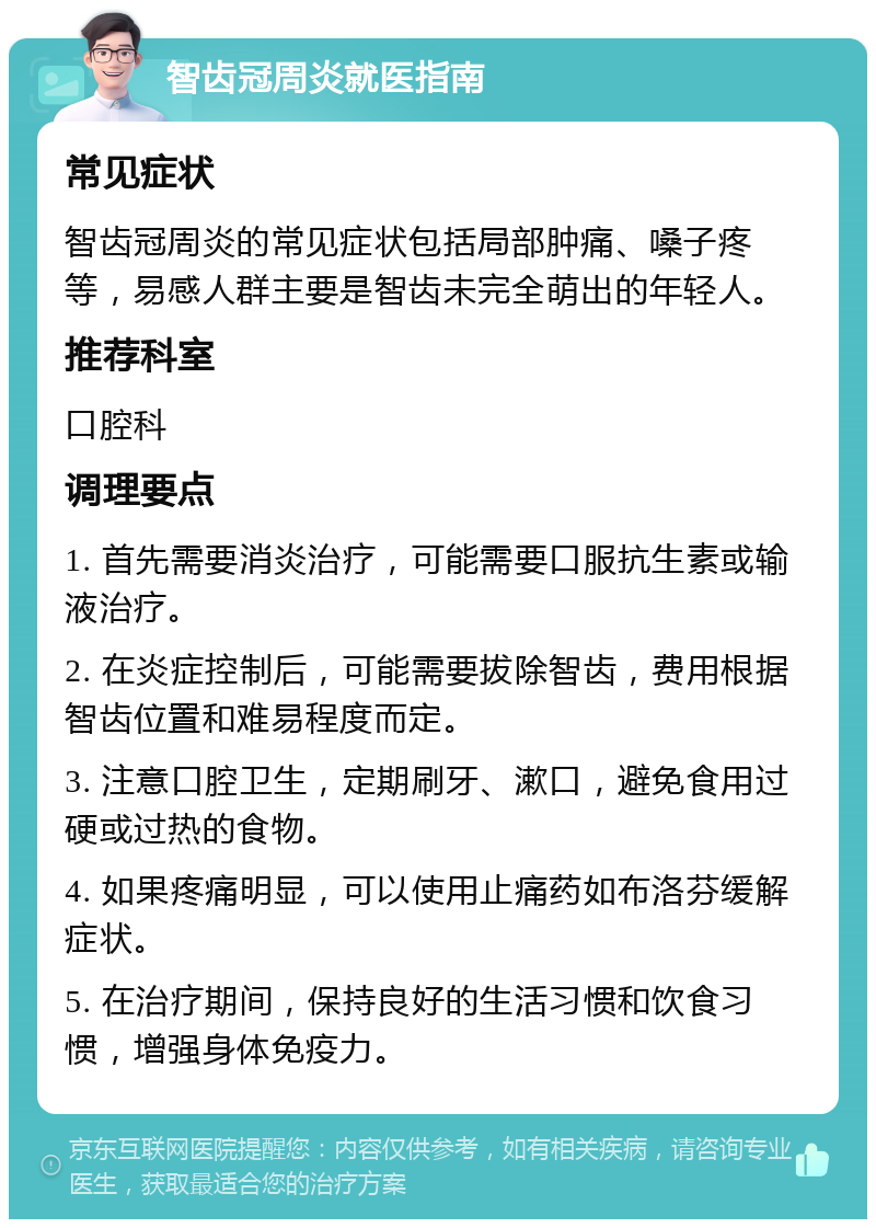 智齿冠周炎就医指南 常见症状 智齿冠周炎的常见症状包括局部肿痛、嗓子疼等，易感人群主要是智齿未完全萌出的年轻人。 推荐科室 口腔科 调理要点 1. 首先需要消炎治疗，可能需要口服抗生素或输液治疗。 2. 在炎症控制后，可能需要拔除智齿，费用根据智齿位置和难易程度而定。 3. 注意口腔卫生，定期刷牙、漱口，避免食用过硬或过热的食物。 4. 如果疼痛明显，可以使用止痛药如布洛芬缓解症状。 5. 在治疗期间，保持良好的生活习惯和饮食习惯，增强身体免疫力。