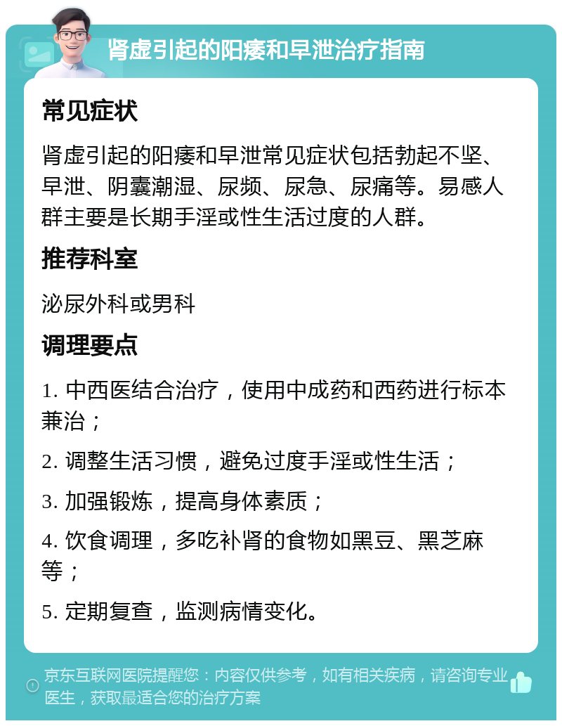 肾虚引起的阳痿和早泄治疗指南 常见症状 肾虚引起的阳痿和早泄常见症状包括勃起不坚、早泄、阴囊潮湿、尿频、尿急、尿痛等。易感人群主要是长期手淫或性生活过度的人群。 推荐科室 泌尿外科或男科 调理要点 1. 中西医结合治疗，使用中成药和西药进行标本兼治； 2. 调整生活习惯，避免过度手淫或性生活； 3. 加强锻炼，提高身体素质； 4. 饮食调理，多吃补肾的食物如黑豆、黑芝麻等； 5. 定期复查，监测病情变化。