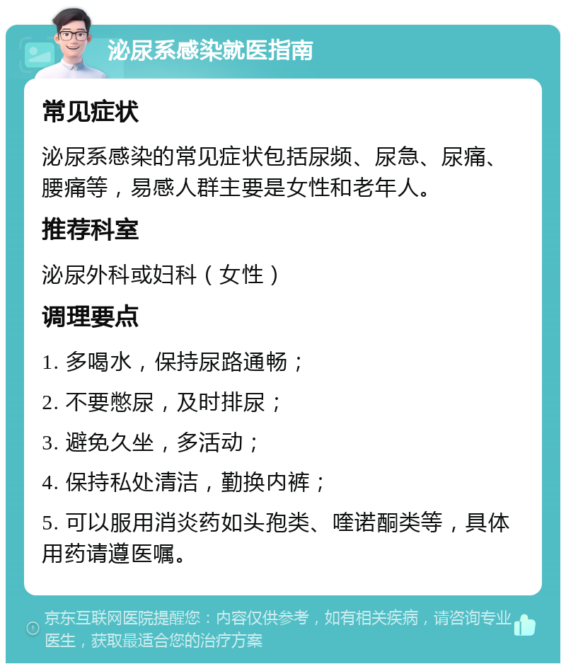 泌尿系感染就医指南 常见症状 泌尿系感染的常见症状包括尿频、尿急、尿痛、腰痛等，易感人群主要是女性和老年人。 推荐科室 泌尿外科或妇科（女性） 调理要点 1. 多喝水，保持尿路通畅； 2. 不要憋尿，及时排尿； 3. 避免久坐，多活动； 4. 保持私处清洁，勤换内裤； 5. 可以服用消炎药如头孢类、喹诺酮类等，具体用药请遵医嘱。