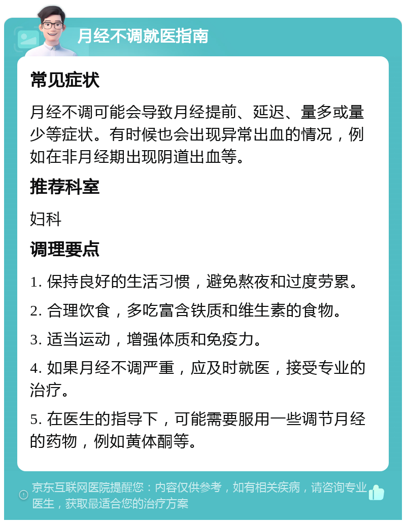 月经不调就医指南 常见症状 月经不调可能会导致月经提前、延迟、量多或量少等症状。有时候也会出现异常出血的情况，例如在非月经期出现阴道出血等。 推荐科室 妇科 调理要点 1. 保持良好的生活习惯，避免熬夜和过度劳累。 2. 合理饮食，多吃富含铁质和维生素的食物。 3. 适当运动，增强体质和免疫力。 4. 如果月经不调严重，应及时就医，接受专业的治疗。 5. 在医生的指导下，可能需要服用一些调节月经的药物，例如黄体酮等。