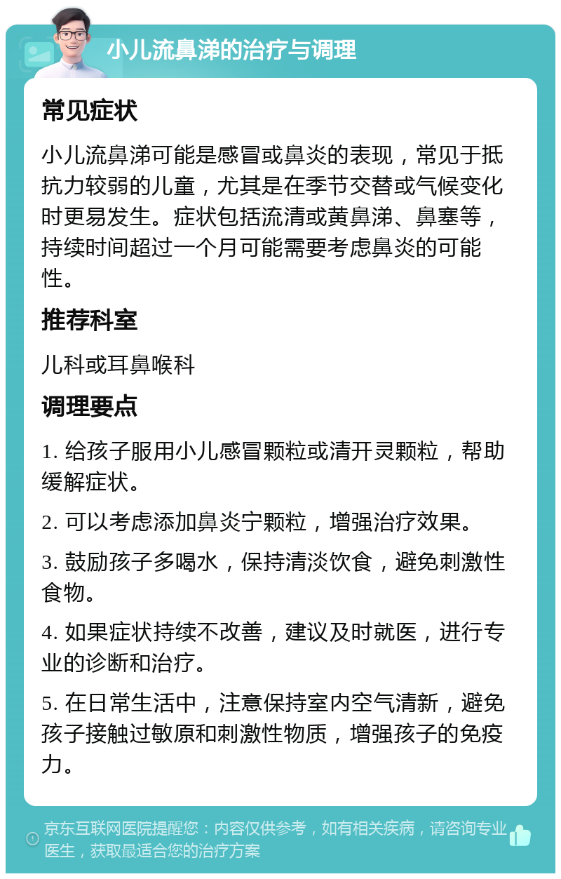 小儿流鼻涕的治疗与调理 常见症状 小儿流鼻涕可能是感冒或鼻炎的表现，常见于抵抗力较弱的儿童，尤其是在季节交替或气候变化时更易发生。症状包括流清或黄鼻涕、鼻塞等，持续时间超过一个月可能需要考虑鼻炎的可能性。 推荐科室 儿科或耳鼻喉科 调理要点 1. 给孩子服用小儿感冒颗粒或清开灵颗粒，帮助缓解症状。 2. 可以考虑添加鼻炎宁颗粒，增强治疗效果。 3. 鼓励孩子多喝水，保持清淡饮食，避免刺激性食物。 4. 如果症状持续不改善，建议及时就医，进行专业的诊断和治疗。 5. 在日常生活中，注意保持室内空气清新，避免孩子接触过敏原和刺激性物质，增强孩子的免疫力。