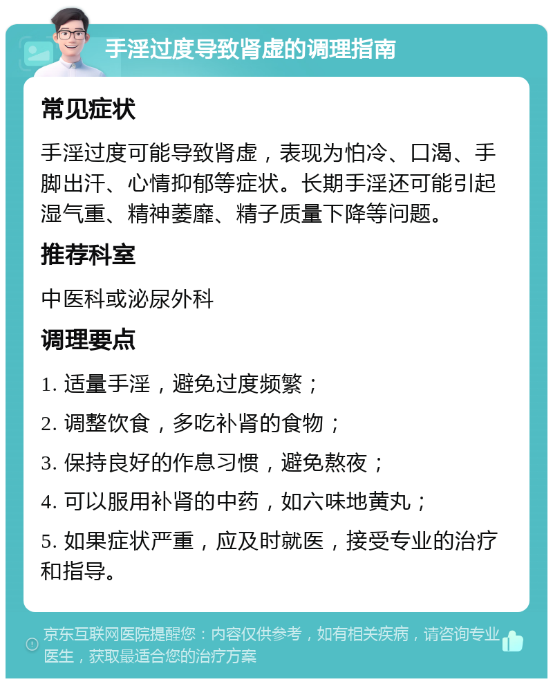 手淫过度导致肾虚的调理指南 常见症状 手淫过度可能导致肾虚，表现为怕冷、口渴、手脚出汗、心情抑郁等症状。长期手淫还可能引起湿气重、精神萎靡、精子质量下降等问题。 推荐科室 中医科或泌尿外科 调理要点 1. 适量手淫，避免过度频繁； 2. 调整饮食，多吃补肾的食物； 3. 保持良好的作息习惯，避免熬夜； 4. 可以服用补肾的中药，如六味地黄丸； 5. 如果症状严重，应及时就医，接受专业的治疗和指导。