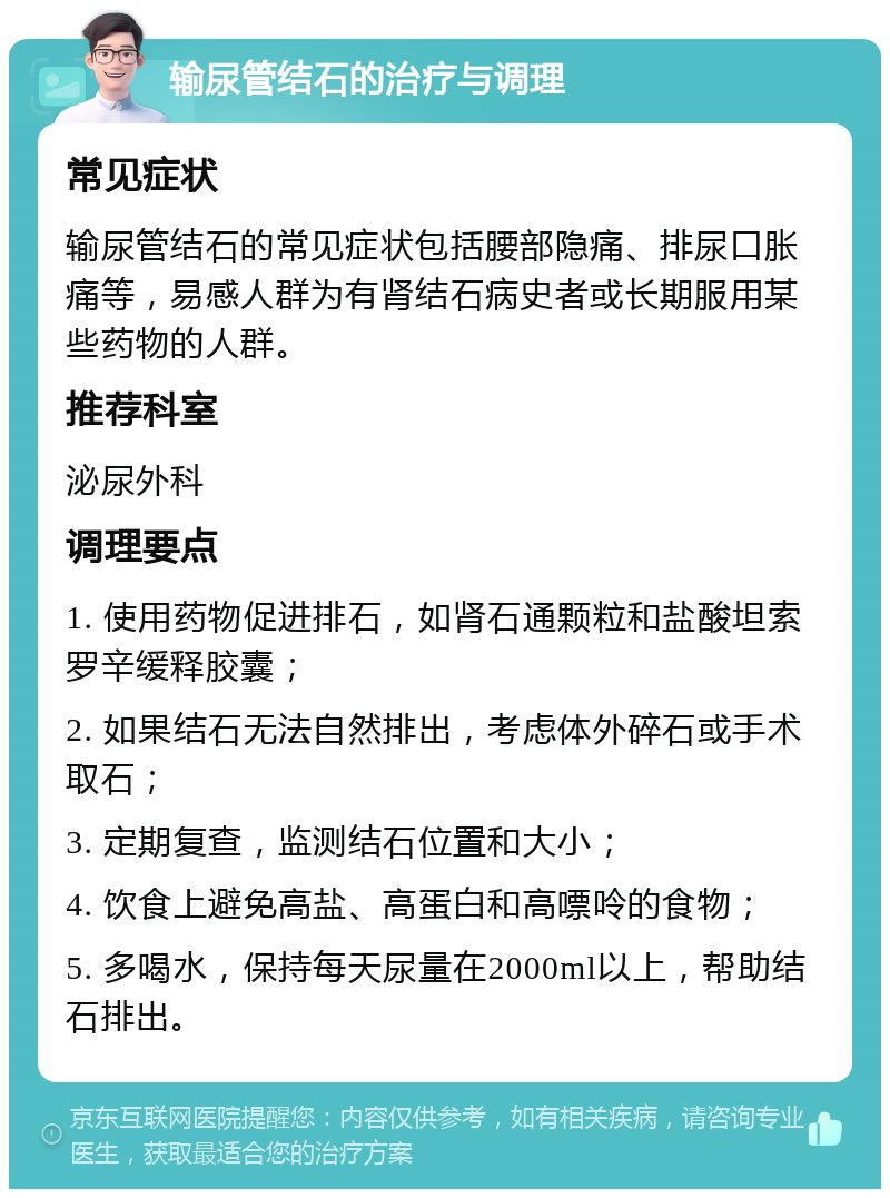 输尿管结石的治疗与调理 常见症状 输尿管结石的常见症状包括腰部隐痛、排尿口胀痛等，易感人群为有肾结石病史者或长期服用某些药物的人群。 推荐科室 泌尿外科 调理要点 1. 使用药物促进排石，如肾石通颗粒和盐酸坦索罗辛缓释胶囊； 2. 如果结石无法自然排出，考虑体外碎石或手术取石； 3. 定期复查，监测结石位置和大小； 4. 饮食上避免高盐、高蛋白和高嘌呤的食物； 5. 多喝水，保持每天尿量在2000ml以上，帮助结石排出。