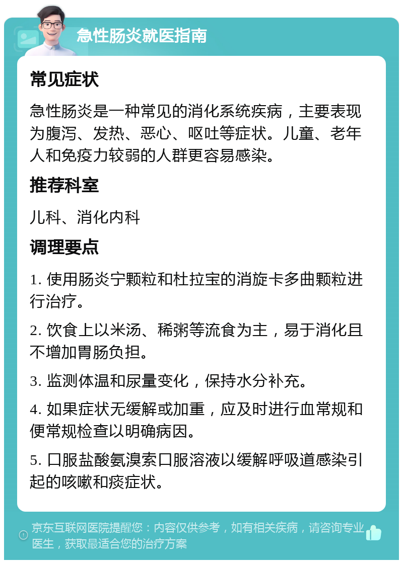 急性肠炎就医指南 常见症状 急性肠炎是一种常见的消化系统疾病，主要表现为腹泻、发热、恶心、呕吐等症状。儿童、老年人和免疫力较弱的人群更容易感染。 推荐科室 儿科、消化内科 调理要点 1. 使用肠炎宁颗粒和杜拉宝的消旋卡多曲颗粒进行治疗。 2. 饮食上以米汤、稀粥等流食为主，易于消化且不增加胃肠负担。 3. 监测体温和尿量变化，保持水分补充。 4. 如果症状无缓解或加重，应及时进行血常规和便常规检查以明确病因。 5. 口服盐酸氨溴索口服溶液以缓解呼吸道感染引起的咳嗽和痰症状。