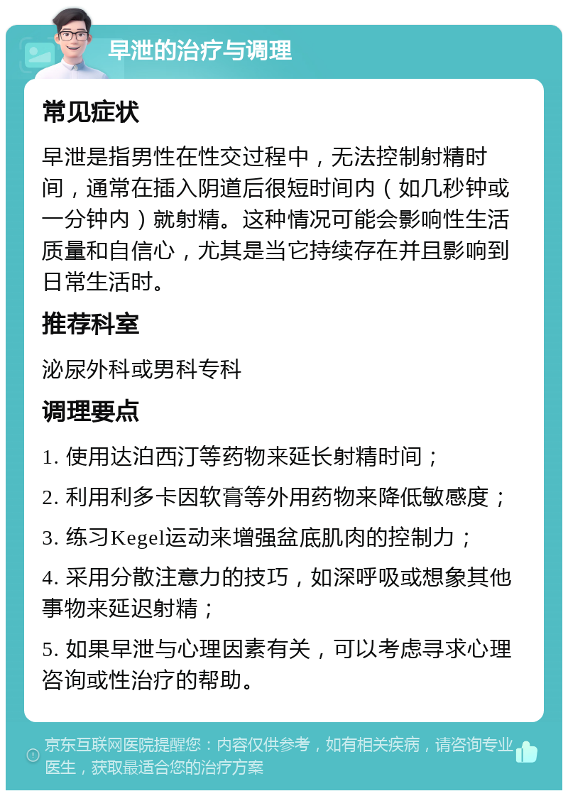 早泄的治疗与调理 常见症状 早泄是指男性在性交过程中，无法控制射精时间，通常在插入阴道后很短时间内（如几秒钟或一分钟内）就射精。这种情况可能会影响性生活质量和自信心，尤其是当它持续存在并且影响到日常生活时。 推荐科室 泌尿外科或男科专科 调理要点 1. 使用达泊西汀等药物来延长射精时间； 2. 利用利多卡因软膏等外用药物来降低敏感度； 3. 练习Kegel运动来增强盆底肌肉的控制力； 4. 采用分散注意力的技巧，如深呼吸或想象其他事物来延迟射精； 5. 如果早泄与心理因素有关，可以考虑寻求心理咨询或性治疗的帮助。