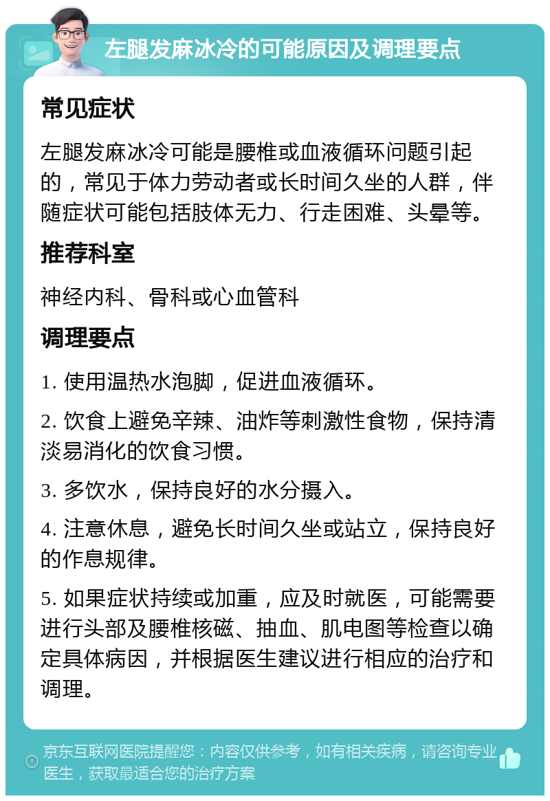 左腿发麻冰冷的可能原因及调理要点 常见症状 左腿发麻冰冷可能是腰椎或血液循环问题引起的，常见于体力劳动者或长时间久坐的人群，伴随症状可能包括肢体无力、行走困难、头晕等。 推荐科室 神经内科、骨科或心血管科 调理要点 1. 使用温热水泡脚，促进血液循环。 2. 饮食上避免辛辣、油炸等刺激性食物，保持清淡易消化的饮食习惯。 3. 多饮水，保持良好的水分摄入。 4. 注意休息，避免长时间久坐或站立，保持良好的作息规律。 5. 如果症状持续或加重，应及时就医，可能需要进行头部及腰椎核磁、抽血、肌电图等检查以确定具体病因，并根据医生建议进行相应的治疗和调理。