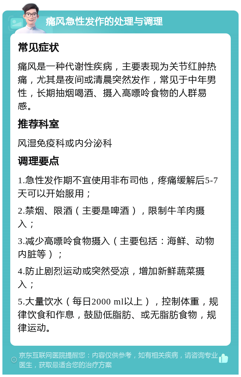 痛风急性发作的处理与调理 常见症状 痛风是一种代谢性疾病，主要表现为关节红肿热痛，尤其是夜间或清晨突然发作，常见于中年男性，长期抽烟喝酒、摄入高嘌呤食物的人群易感。 推荐科室 风湿免疫科或内分泌科 调理要点 1.急性发作期不宜使用非布司他，疼痛缓解后5-7天可以开始服用； 2.禁烟、限酒（主要是啤酒），限制牛羊肉摄入； 3.减少高嘌呤食物摄入（主要包括：海鲜、动物内脏等）； 4.防止剧烈运动或突然受凉，增加新鲜蔬菜摄入； 5.大量饮水（每日2000 ml以上），控制体重，规律饮食和作息，鼓励低脂肪、或无脂肪食物，规律运动。