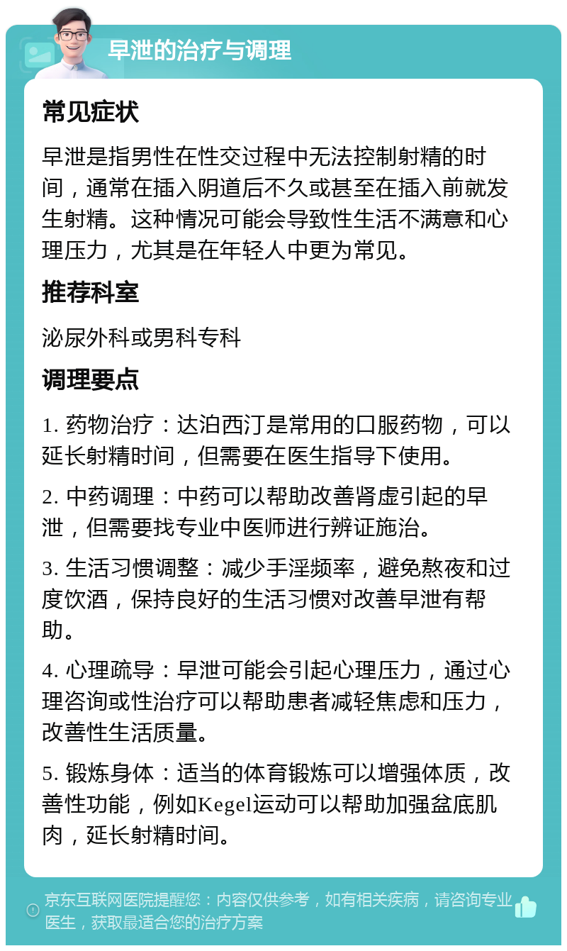 早泄的治疗与调理 常见症状 早泄是指男性在性交过程中无法控制射精的时间，通常在插入阴道后不久或甚至在插入前就发生射精。这种情况可能会导致性生活不满意和心理压力，尤其是在年轻人中更为常见。 推荐科室 泌尿外科或男科专科 调理要点 1. 药物治疗：达泊西汀是常用的口服药物，可以延长射精时间，但需要在医生指导下使用。 2. 中药调理：中药可以帮助改善肾虚引起的早泄，但需要找专业中医师进行辨证施治。 3. 生活习惯调整：减少手淫频率，避免熬夜和过度饮酒，保持良好的生活习惯对改善早泄有帮助。 4. 心理疏导：早泄可能会引起心理压力，通过心理咨询或性治疗可以帮助患者减轻焦虑和压力，改善性生活质量。 5. 锻炼身体：适当的体育锻炼可以增强体质，改善性功能，例如Kegel运动可以帮助加强盆底肌肉，延长射精时间。