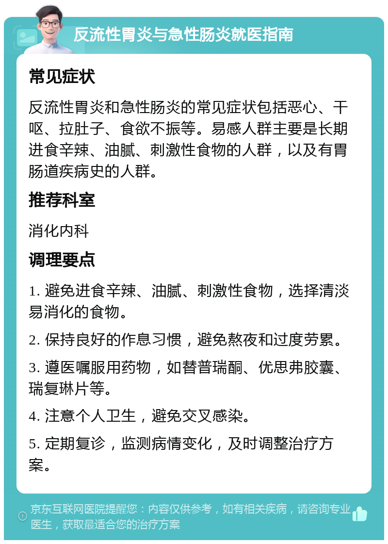 反流性胃炎与急性肠炎就医指南 常见症状 反流性胃炎和急性肠炎的常见症状包括恶心、干呕、拉肚子、食欲不振等。易感人群主要是长期进食辛辣、油腻、刺激性食物的人群，以及有胃肠道疾病史的人群。 推荐科室 消化内科 调理要点 1. 避免进食辛辣、油腻、刺激性食物，选择清淡易消化的食物。 2. 保持良好的作息习惯，避免熬夜和过度劳累。 3. 遵医嘱服用药物，如替普瑞酮、优思弗胶囊、瑞复琳片等。 4. 注意个人卫生，避免交叉感染。 5. 定期复诊，监测病情变化，及时调整治疗方案。