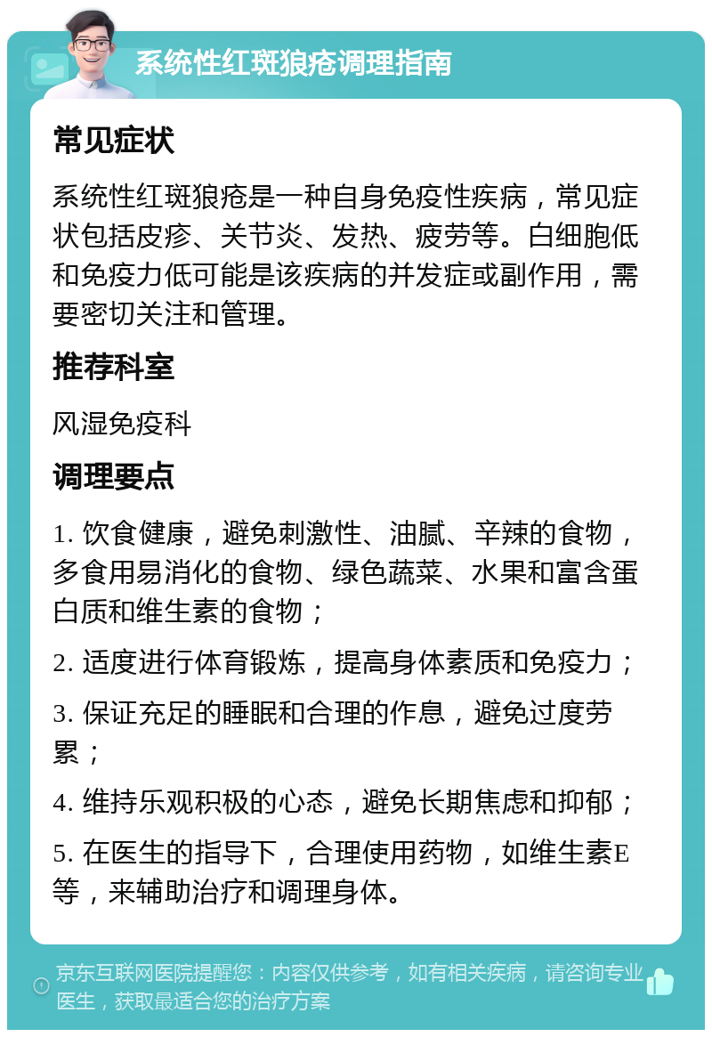 系统性红斑狼疮调理指南 常见症状 系统性红斑狼疮是一种自身免疫性疾病，常见症状包括皮疹、关节炎、发热、疲劳等。白细胞低和免疫力低可能是该疾病的并发症或副作用，需要密切关注和管理。 推荐科室 风湿免疫科 调理要点 1. 饮食健康，避免刺激性、油腻、辛辣的食物，多食用易消化的食物、绿色蔬菜、水果和富含蛋白质和维生素的食物； 2. 适度进行体育锻炼，提高身体素质和免疫力； 3. 保证充足的睡眠和合理的作息，避免过度劳累； 4. 维持乐观积极的心态，避免长期焦虑和抑郁； 5. 在医生的指导下，合理使用药物，如维生素E等，来辅助治疗和调理身体。