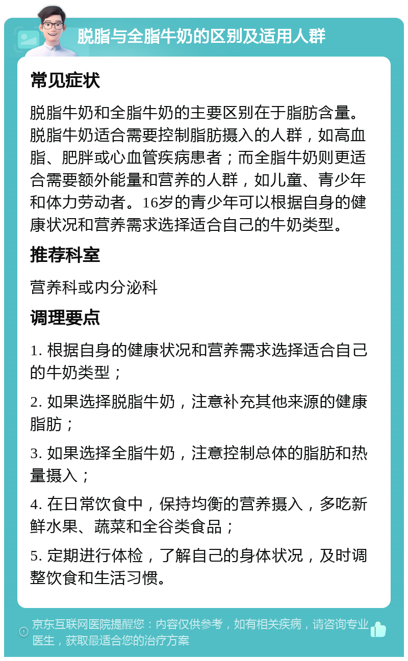 脱脂与全脂牛奶的区别及适用人群 常见症状 脱脂牛奶和全脂牛奶的主要区别在于脂肪含量。脱脂牛奶适合需要控制脂肪摄入的人群，如高血脂、肥胖或心血管疾病患者；而全脂牛奶则更适合需要额外能量和营养的人群，如儿童、青少年和体力劳动者。16岁的青少年可以根据自身的健康状况和营养需求选择适合自己的牛奶类型。 推荐科室 营养科或内分泌科 调理要点 1. 根据自身的健康状况和营养需求选择适合自己的牛奶类型； 2. 如果选择脱脂牛奶，注意补充其他来源的健康脂肪； 3. 如果选择全脂牛奶，注意控制总体的脂肪和热量摄入； 4. 在日常饮食中，保持均衡的营养摄入，多吃新鲜水果、蔬菜和全谷类食品； 5. 定期进行体检，了解自己的身体状况，及时调整饮食和生活习惯。