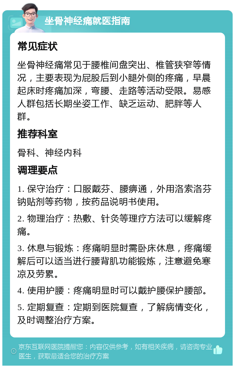 坐骨神经痛就医指南 常见症状 坐骨神经痛常见于腰椎间盘突出、椎管狭窄等情况，主要表现为屁股后到小腿外侧的疼痛，早晨起床时疼痛加深，弯腰、走路等活动受限。易感人群包括长期坐姿工作、缺乏运动、肥胖等人群。 推荐科室 骨科、神经内科 调理要点 1. 保守治疗：口服戴芬、腰痹通，外用洛索洛芬钠贴剂等药物，按药品说明书使用。 2. 物理治疗：热敷、针灸等理疗方法可以缓解疼痛。 3. 休息与锻炼：疼痛明显时需卧床休息，疼痛缓解后可以适当进行腰背肌功能锻炼，注意避免寒凉及劳累。 4. 使用护腰：疼痛明显时可以戴护腰保护腰部。 5. 定期复查：定期到医院复查，了解病情变化，及时调整治疗方案。