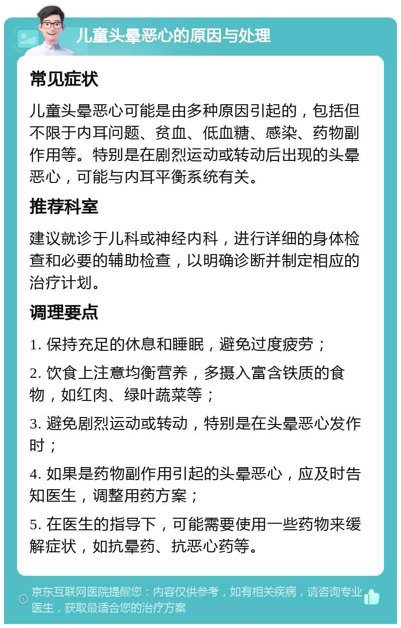 儿童头晕恶心的原因与处理 常见症状 儿童头晕恶心可能是由多种原因引起的，包括但不限于内耳问题、贫血、低血糖、感染、药物副作用等。特别是在剧烈运动或转动后出现的头晕恶心，可能与内耳平衡系统有关。 推荐科室 建议就诊于儿科或神经内科，进行详细的身体检查和必要的辅助检查，以明确诊断并制定相应的治疗计划。 调理要点 1. 保持充足的休息和睡眠，避免过度疲劳； 2. 饮食上注意均衡营养，多摄入富含铁质的食物，如红肉、绿叶蔬菜等； 3. 避免剧烈运动或转动，特别是在头晕恶心发作时； 4. 如果是药物副作用引起的头晕恶心，应及时告知医生，调整用药方案； 5. 在医生的指导下，可能需要使用一些药物来缓解症状，如抗晕药、抗恶心药等。