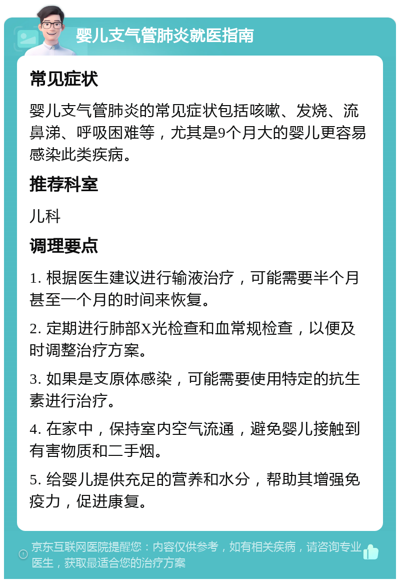 婴儿支气管肺炎就医指南 常见症状 婴儿支气管肺炎的常见症状包括咳嗽、发烧、流鼻涕、呼吸困难等，尤其是9个月大的婴儿更容易感染此类疾病。 推荐科室 儿科 调理要点 1. 根据医生建议进行输液治疗，可能需要半个月甚至一个月的时间来恢复。 2. 定期进行肺部X光检查和血常规检查，以便及时调整治疗方案。 3. 如果是支原体感染，可能需要使用特定的抗生素进行治疗。 4. 在家中，保持室内空气流通，避免婴儿接触到有害物质和二手烟。 5. 给婴儿提供充足的营养和水分，帮助其增强免疫力，促进康复。