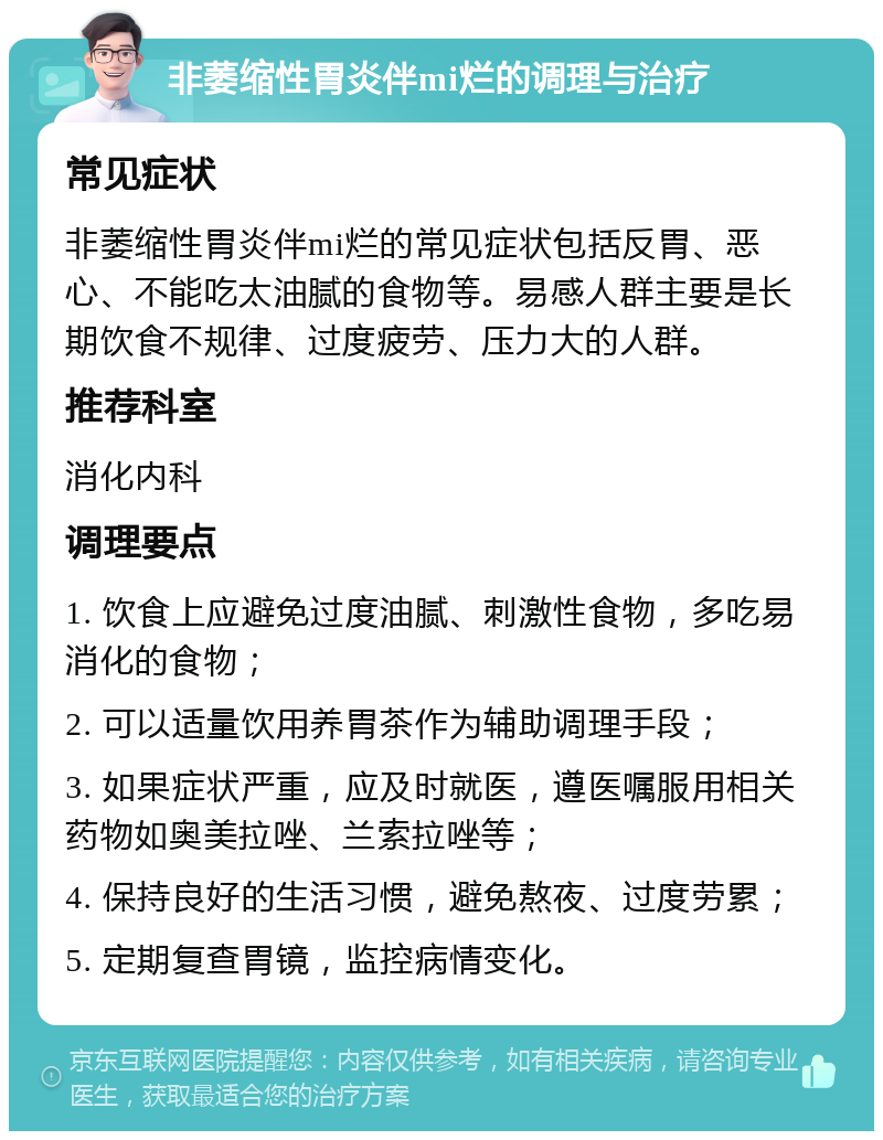 非萎缩性胃炎伴mi烂的调理与治疗 常见症状 非萎缩性胃炎伴mi烂的常见症状包括反胃、恶心、不能吃太油腻的食物等。易感人群主要是长期饮食不规律、过度疲劳、压力大的人群。 推荐科室 消化内科 调理要点 1. 饮食上应避免过度油腻、刺激性食物，多吃易消化的食物； 2. 可以适量饮用养胃茶作为辅助调理手段； 3. 如果症状严重，应及时就医，遵医嘱服用相关药物如奥美拉唑、兰索拉唑等； 4. 保持良好的生活习惯，避免熬夜、过度劳累； 5. 定期复查胃镜，监控病情变化。