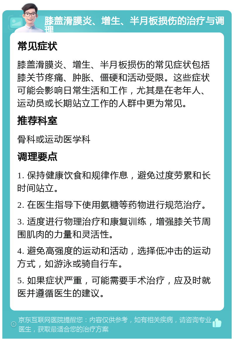 膝盖滑膜炎、增生、半月板损伤的治疗与调理 常见症状 膝盖滑膜炎、增生、半月板损伤的常见症状包括膝关节疼痛、肿胀、僵硬和活动受限。这些症状可能会影响日常生活和工作，尤其是在老年人、运动员或长期站立工作的人群中更为常见。 推荐科室 骨科或运动医学科 调理要点 1. 保持健康饮食和规律作息，避免过度劳累和长时间站立。 2. 在医生指导下使用氨糖等药物进行规范治疗。 3. 适度进行物理治疗和康复训练，增强膝关节周围肌肉的力量和灵活性。 4. 避免高强度的运动和活动，选择低冲击的运动方式，如游泳或骑自行车。 5. 如果症状严重，可能需要手术治疗，应及时就医并遵循医生的建议。