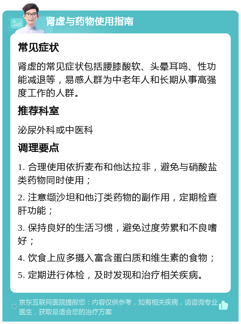 肾虚与药物使用指南 常见症状 肾虚的常见症状包括腰膝酸软、头晕耳鸣、性功能减退等，易感人群为中老年人和长期从事高强度工作的人群。 推荐科室 泌尿外科或中医科 调理要点 1. 合理使用依折麦布和他达拉非，避免与硝酸盐类药物同时使用； 2. 注意缬沙坦和他汀类药物的副作用，定期检查肝功能； 3. 保持良好的生活习惯，避免过度劳累和不良嗜好； 4. 饮食上应多摄入富含蛋白质和维生素的食物； 5. 定期进行体检，及时发现和治疗相关疾病。