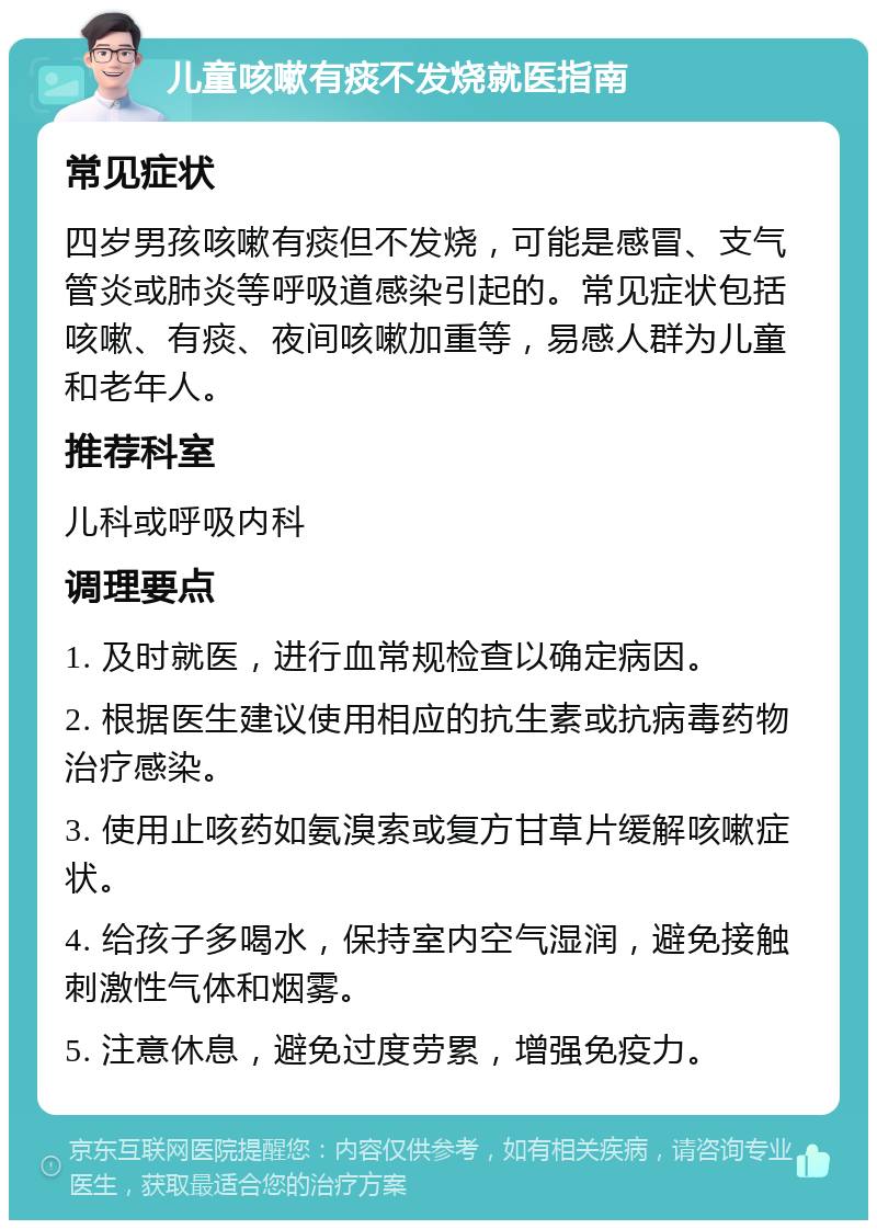 儿童咳嗽有痰不发烧就医指南 常见症状 四岁男孩咳嗽有痰但不发烧，可能是感冒、支气管炎或肺炎等呼吸道感染引起的。常见症状包括咳嗽、有痰、夜间咳嗽加重等，易感人群为儿童和老年人。 推荐科室 儿科或呼吸内科 调理要点 1. 及时就医，进行血常规检查以确定病因。 2. 根据医生建议使用相应的抗生素或抗病毒药物治疗感染。 3. 使用止咳药如氨溴索或复方甘草片缓解咳嗽症状。 4. 给孩子多喝水，保持室内空气湿润，避免接触刺激性气体和烟雾。 5. 注意休息，避免过度劳累，增强免疫力。