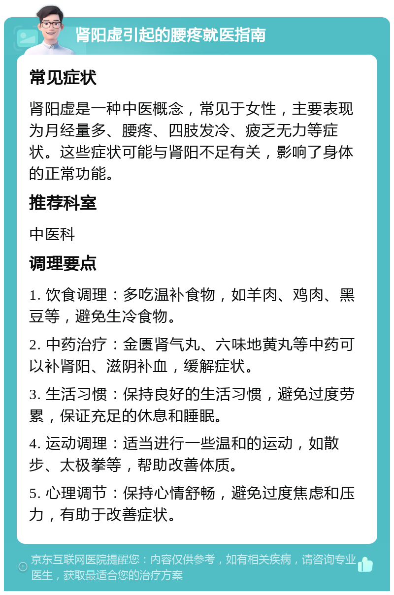 肾阳虚引起的腰疼就医指南 常见症状 肾阳虚是一种中医概念，常见于女性，主要表现为月经量多、腰疼、四肢发冷、疲乏无力等症状。这些症状可能与肾阳不足有关，影响了身体的正常功能。 推荐科室 中医科 调理要点 1. 饮食调理：多吃温补食物，如羊肉、鸡肉、黑豆等，避免生冷食物。 2. 中药治疗：金匮肾气丸、六味地黄丸等中药可以补肾阳、滋阴补血，缓解症状。 3. 生活习惯：保持良好的生活习惯，避免过度劳累，保证充足的休息和睡眠。 4. 运动调理：适当进行一些温和的运动，如散步、太极拳等，帮助改善体质。 5. 心理调节：保持心情舒畅，避免过度焦虑和压力，有助于改善症状。