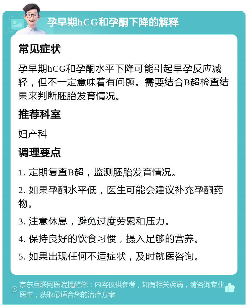 孕早期hCG和孕酮下降的解释 常见症状 孕早期hCG和孕酮水平下降可能引起早孕反应减轻，但不一定意味着有问题。需要结合B超检查结果来判断胚胎发育情况。 推荐科室 妇产科 调理要点 1. 定期复查B超，监测胚胎发育情况。 2. 如果孕酮水平低，医生可能会建议补充孕酮药物。 3. 注意休息，避免过度劳累和压力。 4. 保持良好的饮食习惯，摄入足够的营养。 5. 如果出现任何不适症状，及时就医咨询。