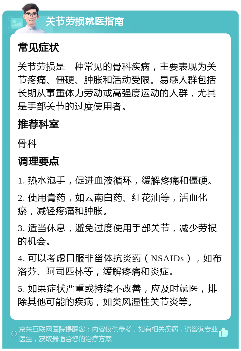 关节劳损就医指南 常见症状 关节劳损是一种常见的骨科疾病，主要表现为关节疼痛、僵硬、肿胀和活动受限。易感人群包括长期从事重体力劳动或高强度运动的人群，尤其是手部关节的过度使用者。 推荐科室 骨科 调理要点 1. 热水泡手，促进血液循环，缓解疼痛和僵硬。 2. 使用膏药，如云南白药、红花油等，活血化瘀，减轻疼痛和肿胀。 3. 适当休息，避免过度使用手部关节，减少劳损的机会。 4. 可以考虑口服非甾体抗炎药（NSAIDs），如布洛芬、阿司匹林等，缓解疼痛和炎症。 5. 如果症状严重或持续不改善，应及时就医，排除其他可能的疾病，如类风湿性关节炎等。