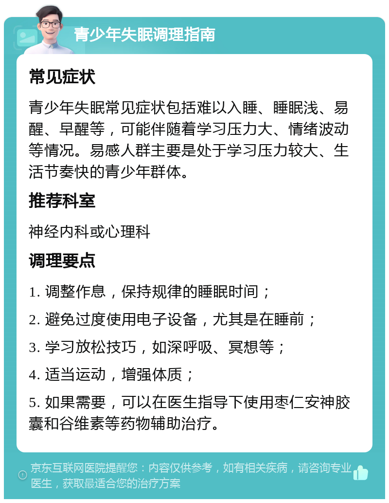 青少年失眠调理指南 常见症状 青少年失眠常见症状包括难以入睡、睡眠浅、易醒、早醒等，可能伴随着学习压力大、情绪波动等情况。易感人群主要是处于学习压力较大、生活节奏快的青少年群体。 推荐科室 神经内科或心理科 调理要点 1. 调整作息，保持规律的睡眠时间； 2. 避免过度使用电子设备，尤其是在睡前； 3. 学习放松技巧，如深呼吸、冥想等； 4. 适当运动，增强体质； 5. 如果需要，可以在医生指导下使用枣仁安神胶囊和谷维素等药物辅助治疗。