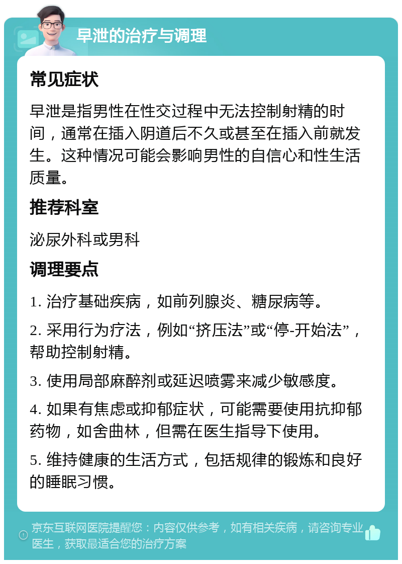 早泄的治疗与调理 常见症状 早泄是指男性在性交过程中无法控制射精的时间，通常在插入阴道后不久或甚至在插入前就发生。这种情况可能会影响男性的自信心和性生活质量。 推荐科室 泌尿外科或男科 调理要点 1. 治疗基础疾病，如前列腺炎、糖尿病等。 2. 采用行为疗法，例如“挤压法”或“停-开始法”，帮助控制射精。 3. 使用局部麻醉剂或延迟喷雾来减少敏感度。 4. 如果有焦虑或抑郁症状，可能需要使用抗抑郁药物，如舍曲林，但需在医生指导下使用。 5. 维持健康的生活方式，包括规律的锻炼和良好的睡眠习惯。