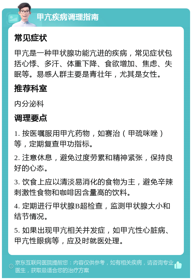 甲亢疾病调理指南 常见症状 甲亢是一种甲状腺功能亢进的疾病，常见症状包括心悸、多汗、体重下降、食欲增加、焦虑、失眠等。易感人群主要是青壮年，尤其是女性。 推荐科室 内分泌科 调理要点 1. 按医嘱服用甲亢药物，如赛治（甲巯咪唑）等，定期复查甲功指标。 2. 注意休息，避免过度劳累和精神紧张，保持良好的心态。 3. 饮食上应以清淡易消化的食物为主，避免辛辣刺激性食物和咖啡因含量高的饮料。 4. 定期进行甲状腺B超检查，监测甲状腺大小和结节情况。 5. 如果出现甲亢相关并发症，如甲亢性心脏病、甲亢性眼病等，应及时就医处理。