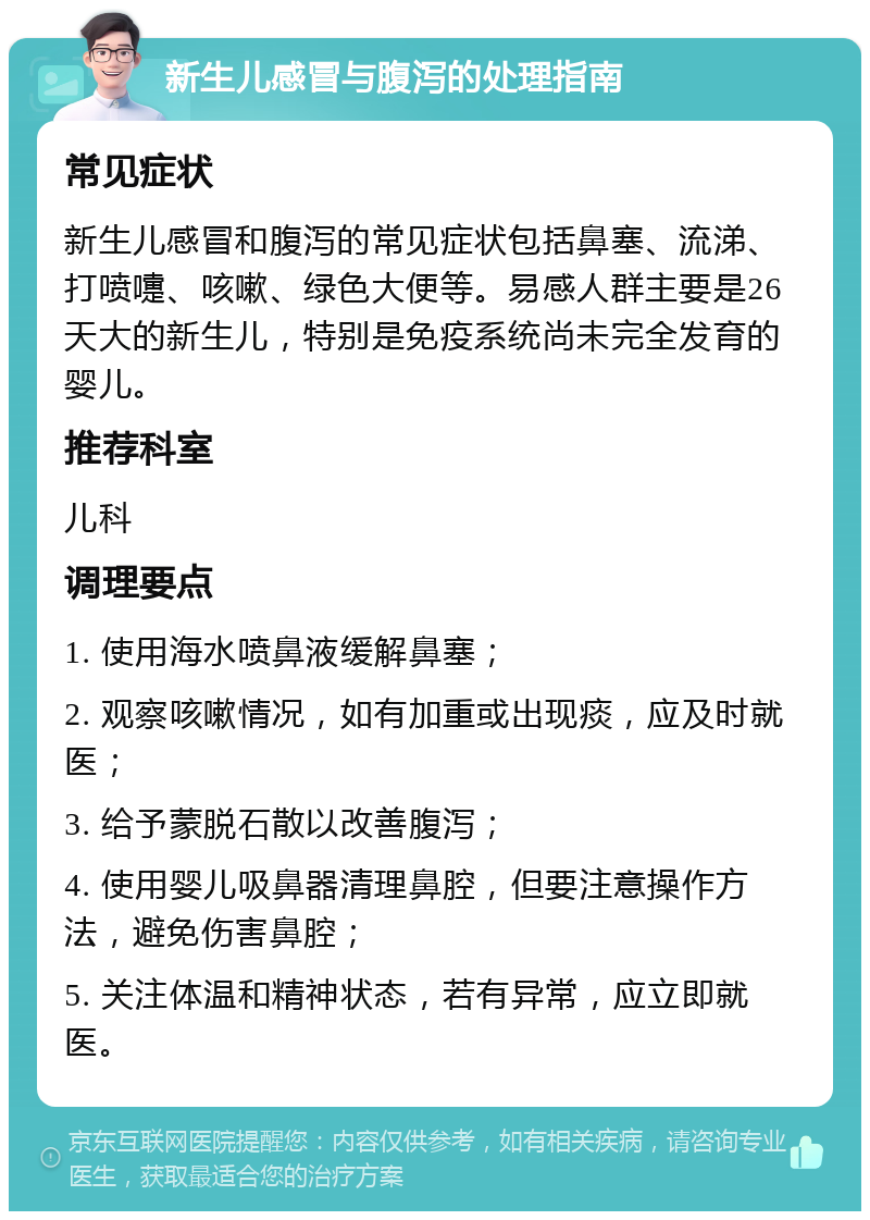 新生儿感冒与腹泻的处理指南 常见症状 新生儿感冒和腹泻的常见症状包括鼻塞、流涕、打喷嚏、咳嗽、绿色大便等。易感人群主要是26天大的新生儿，特别是免疫系统尚未完全发育的婴儿。 推荐科室 儿科 调理要点 1. 使用海水喷鼻液缓解鼻塞； 2. 观察咳嗽情况，如有加重或出现痰，应及时就医； 3. 给予蒙脱石散以改善腹泻； 4. 使用婴儿吸鼻器清理鼻腔，但要注意操作方法，避免伤害鼻腔； 5. 关注体温和精神状态，若有异常，应立即就医。