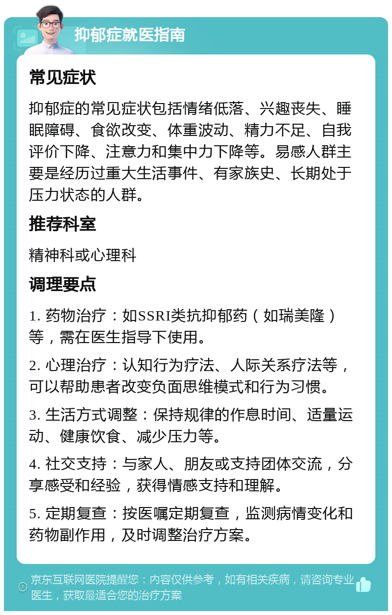 抑郁症就医指南 常见症状 抑郁症的常见症状包括情绪低落、兴趣丧失、睡眠障碍、食欲改变、体重波动、精力不足、自我评价下降、注意力和集中力下降等。易感人群主要是经历过重大生活事件、有家族史、长期处于压力状态的人群。 推荐科室 精神科或心理科 调理要点 1. 药物治疗：如SSRI类抗抑郁药（如瑞美隆）等，需在医生指导下使用。 2. 心理治疗：认知行为疗法、人际关系疗法等，可以帮助患者改变负面思维模式和行为习惯。 3. 生活方式调整：保持规律的作息时间、适量运动、健康饮食、减少压力等。 4. 社交支持：与家人、朋友或支持团体交流，分享感受和经验，获得情感支持和理解。 5. 定期复查：按医嘱定期复查，监测病情变化和药物副作用，及时调整治疗方案。