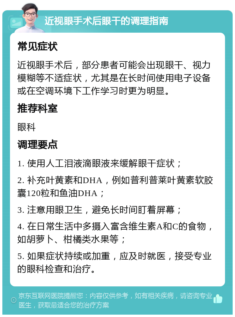 近视眼手术后眼干的调理指南 常见症状 近视眼手术后，部分患者可能会出现眼干、视力模糊等不适症状，尤其是在长时间使用电子设备或在空调环境下工作学习时更为明显。 推荐科室 眼科 调理要点 1. 使用人工泪液滴眼液来缓解眼干症状； 2. 补充叶黄素和DHA，例如普利普莱叶黄素软胶囊120粒和鱼油DHA； 3. 注意用眼卫生，避免长时间盯着屏幕； 4. 在日常生活中多摄入富含维生素A和C的食物，如胡萝卜、柑橘类水果等； 5. 如果症状持续或加重，应及时就医，接受专业的眼科检查和治疗。