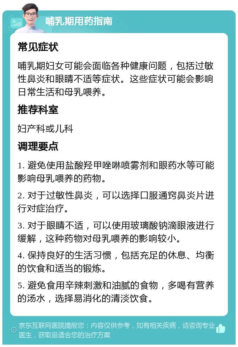 哺乳期用药指南 常见症状 哺乳期妇女可能会面临各种健康问题，包括过敏性鼻炎和眼睛不适等症状。这些症状可能会影响日常生活和母乳喂养。 推荐科室 妇产科或儿科 调理要点 1. 避免使用盐酸羟甲唑啉喷雾剂和眼药水等可能影响母乳喂养的药物。 2. 对于过敏性鼻炎，可以选择口服通窍鼻炎片进行对症治疗。 3. 对于眼睛不适，可以使用玻璃酸钠滴眼液进行缓解，这种药物对母乳喂养的影响较小。 4. 保持良好的生活习惯，包括充足的休息、均衡的饮食和适当的锻炼。 5. 避免食用辛辣刺激和油腻的食物，多喝有营养的汤水，选择易消化的清淡饮食。