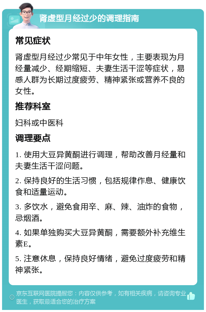 肾虚型月经过少的调理指南 常见症状 肾虚型月经过少常见于中年女性，主要表现为月经量减少、经期缩短、夫妻生活干涩等症状，易感人群为长期过度疲劳、精神紧张或营养不良的女性。 推荐科室 妇科或中医科 调理要点 1. 使用大豆异黄酮进行调理，帮助改善月经量和夫妻生活干涩问题。 2. 保持良好的生活习惯，包括规律作息、健康饮食和适量运动。 3. 多饮水，避免食用辛、麻、辣、油炸的食物，忌烟酒。 4. 如果单独购买大豆异黄酮，需要额外补充维生素E。 5. 注意休息，保持良好情绪，避免过度疲劳和精神紧张。