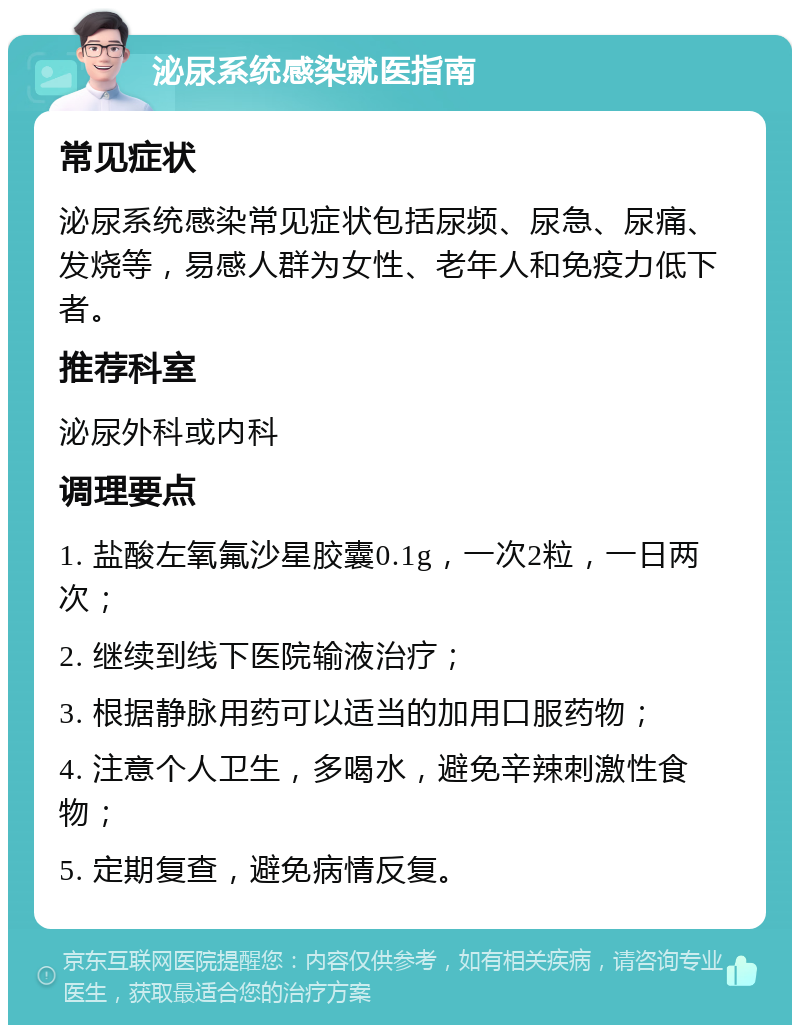 泌尿系统感染就医指南 常见症状 泌尿系统感染常见症状包括尿频、尿急、尿痛、发烧等，易感人群为女性、老年人和免疫力低下者。 推荐科室 泌尿外科或内科 调理要点 1. 盐酸左氧氟沙星胶囊0.1g，一次2粒，一日两次； 2. 继续到线下医院输液治疗； 3. 根据静脉用药可以适当的加用口服药物； 4. 注意个人卫生，多喝水，避免辛辣刺激性食物； 5. 定期复查，避免病情反复。