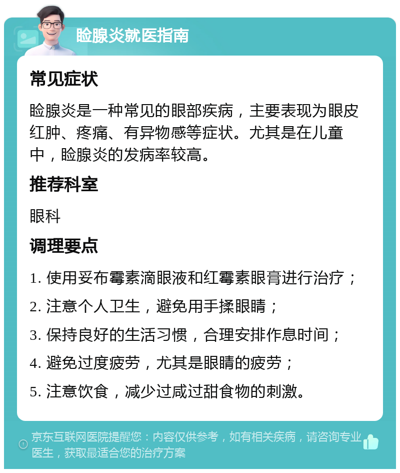 睑腺炎就医指南 常见症状 睑腺炎是一种常见的眼部疾病，主要表现为眼皮红肿、疼痛、有异物感等症状。尤其是在儿童中，睑腺炎的发病率较高。 推荐科室 眼科 调理要点 1. 使用妥布霉素滴眼液和红霉素眼膏进行治疗； 2. 注意个人卫生，避免用手揉眼睛； 3. 保持良好的生活习惯，合理安排作息时间； 4. 避免过度疲劳，尤其是眼睛的疲劳； 5. 注意饮食，减少过咸过甜食物的刺激。