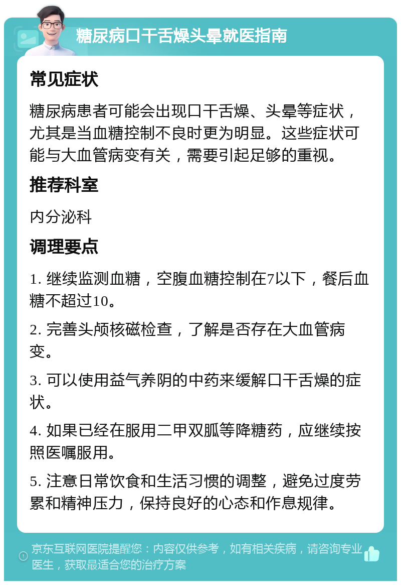 糖尿病口干舌燥头晕就医指南 常见症状 糖尿病患者可能会出现口干舌燥、头晕等症状，尤其是当血糖控制不良时更为明显。这些症状可能与大血管病变有关，需要引起足够的重视。 推荐科室 内分泌科 调理要点 1. 继续监测血糖，空腹血糖控制在7以下，餐后血糖不超过10。 2. 完善头颅核磁检查，了解是否存在大血管病变。 3. 可以使用益气养阴的中药来缓解口干舌燥的症状。 4. 如果已经在服用二甲双胍等降糖药，应继续按照医嘱服用。 5. 注意日常饮食和生活习惯的调整，避免过度劳累和精神压力，保持良好的心态和作息规律。