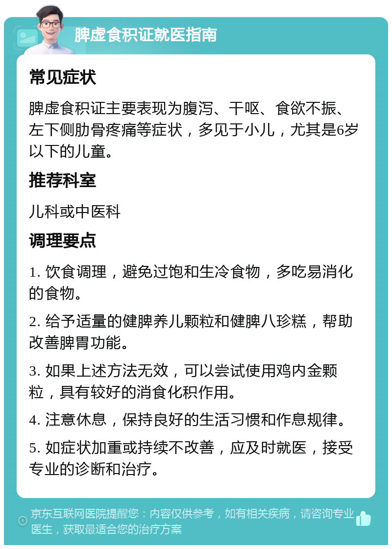 脾虚食积证就医指南 常见症状 脾虚食积证主要表现为腹泻、干呕、食欲不振、左下侧肋骨疼痛等症状，多见于小儿，尤其是6岁以下的儿童。 推荐科室 儿科或中医科 调理要点 1. 饮食调理，避免过饱和生冷食物，多吃易消化的食物。 2. 给予适量的健脾养儿颗粒和健脾八珍糕，帮助改善脾胃功能。 3. 如果上述方法无效，可以尝试使用鸡内金颗粒，具有较好的消食化积作用。 4. 注意休息，保持良好的生活习惯和作息规律。 5. 如症状加重或持续不改善，应及时就医，接受专业的诊断和治疗。