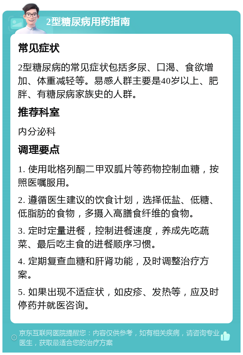 2型糖尿病用药指南 常见症状 2型糖尿病的常见症状包括多尿、口渴、食欲增加、体重减轻等。易感人群主要是40岁以上、肥胖、有糖尿病家族史的人群。 推荐科室 内分泌科 调理要点 1. 使用吡格列酮二甲双胍片等药物控制血糖，按照医嘱服用。 2. 遵循医生建议的饮食计划，选择低盐、低糖、低脂肪的食物，多摄入高膳食纤维的食物。 3. 定时定量进餐，控制进餐速度，养成先吃蔬菜、最后吃主食的进餐顺序习惯。 4. 定期复查血糖和肝肾功能，及时调整治疗方案。 5. 如果出现不适症状，如皮疹、发热等，应及时停药并就医咨询。