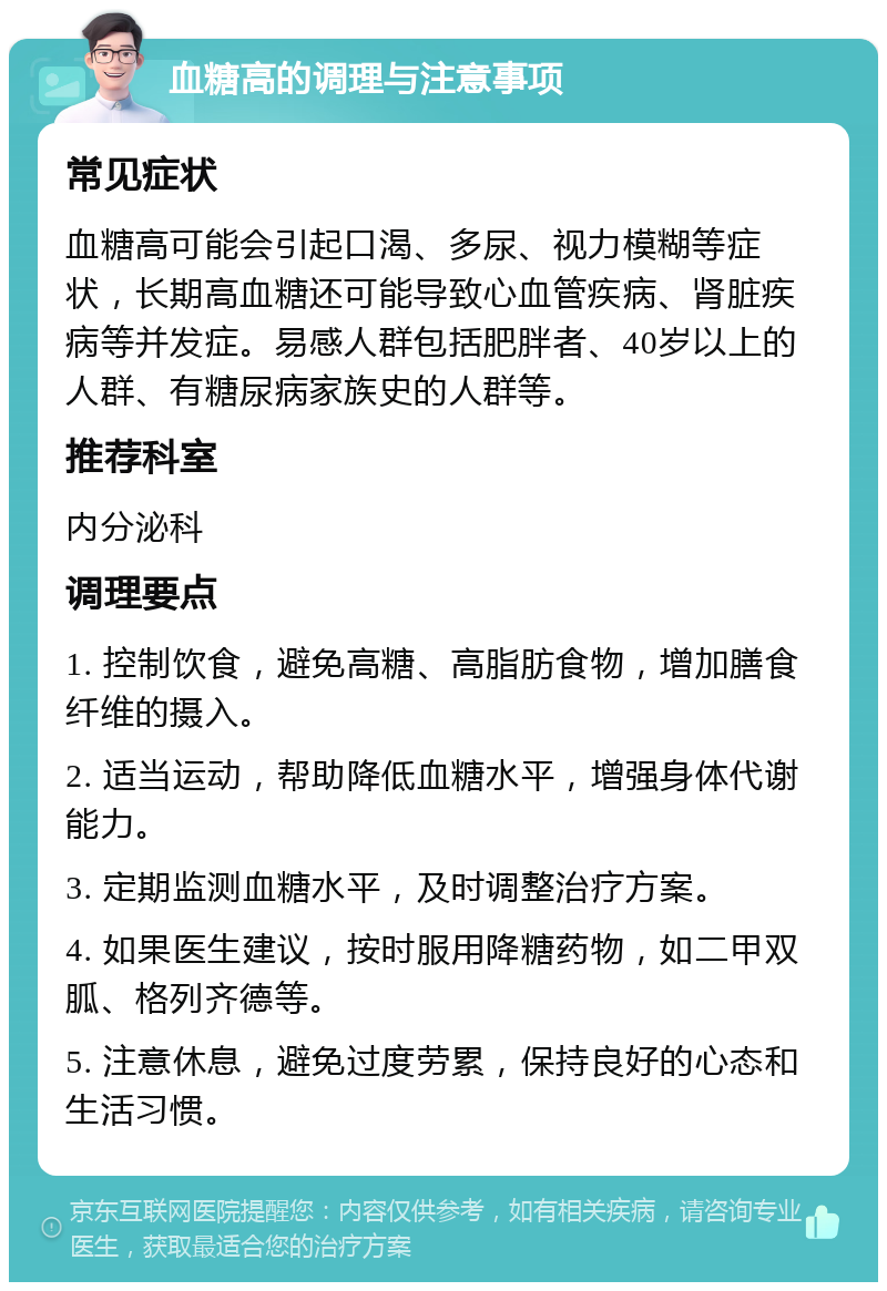 血糖高的调理与注意事项 常见症状 血糖高可能会引起口渴、多尿、视力模糊等症状，长期高血糖还可能导致心血管疾病、肾脏疾病等并发症。易感人群包括肥胖者、40岁以上的人群、有糖尿病家族史的人群等。 推荐科室 内分泌科 调理要点 1. 控制饮食，避免高糖、高脂肪食物，增加膳食纤维的摄入。 2. 适当运动，帮助降低血糖水平，增强身体代谢能力。 3. 定期监测血糖水平，及时调整治疗方案。 4. 如果医生建议，按时服用降糖药物，如二甲双胍、格列齐德等。 5. 注意休息，避免过度劳累，保持良好的心态和生活习惯。