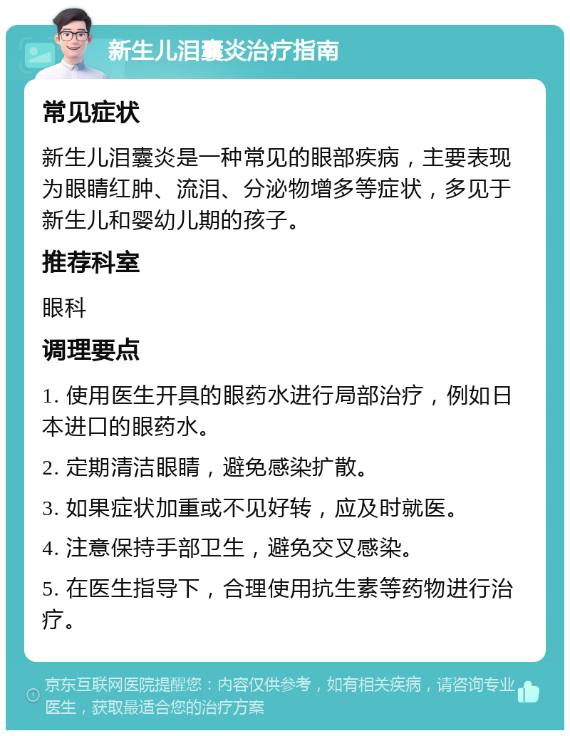 新生儿泪囊炎治疗指南 常见症状 新生儿泪囊炎是一种常见的眼部疾病，主要表现为眼睛红肿、流泪、分泌物增多等症状，多见于新生儿和婴幼儿期的孩子。 推荐科室 眼科 调理要点 1. 使用医生开具的眼药水进行局部治疗，例如日本进口的眼药水。 2. 定期清洁眼睛，避免感染扩散。 3. 如果症状加重或不见好转，应及时就医。 4. 注意保持手部卫生，避免交叉感染。 5. 在医生指导下，合理使用抗生素等药物进行治疗。