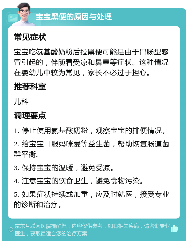 宝宝黑便的原因与处理 常见症状 宝宝吃氨基酸奶粉后拉黑便可能是由于胃肠型感冒引起的，伴随着受凉和鼻塞等症状。这种情况在婴幼儿中较为常见，家长不必过于担心。 推荐科室 儿科 调理要点 1. 停止使用氨基酸奶粉，观察宝宝的排便情况。 2. 给宝宝口服妈咪爱等益生菌，帮助恢复肠道菌群平衡。 3. 保持宝宝的温暖，避免受凉。 4. 注意宝宝的饮食卫生，避免食物污染。 5. 如果症状持续或加重，应及时就医，接受专业的诊断和治疗。