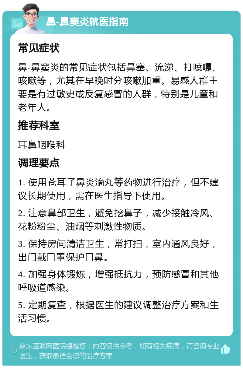 鼻-鼻窦炎就医指南 常见症状 鼻-鼻窦炎的常见症状包括鼻塞、流涕、打喷嚏、咳嗽等，尤其在早晚时分咳嗽加重。易感人群主要是有过敏史或反复感冒的人群，特别是儿童和老年人。 推荐科室 耳鼻咽喉科 调理要点 1. 使用苍耳子鼻炎滴丸等药物进行治疗，但不建议长期使用，需在医生指导下使用。 2. 注意鼻部卫生，避免挖鼻子，减少接触冷风、花粉粉尘、油烟等刺激性物质。 3. 保持房间清洁卫生，常打扫，室内通风良好，出门戴口罩保护口鼻。 4. 加强身体锻炼，增强抵抗力，预防感冒和其他呼吸道感染。 5. 定期复查，根据医生的建议调整治疗方案和生活习惯。